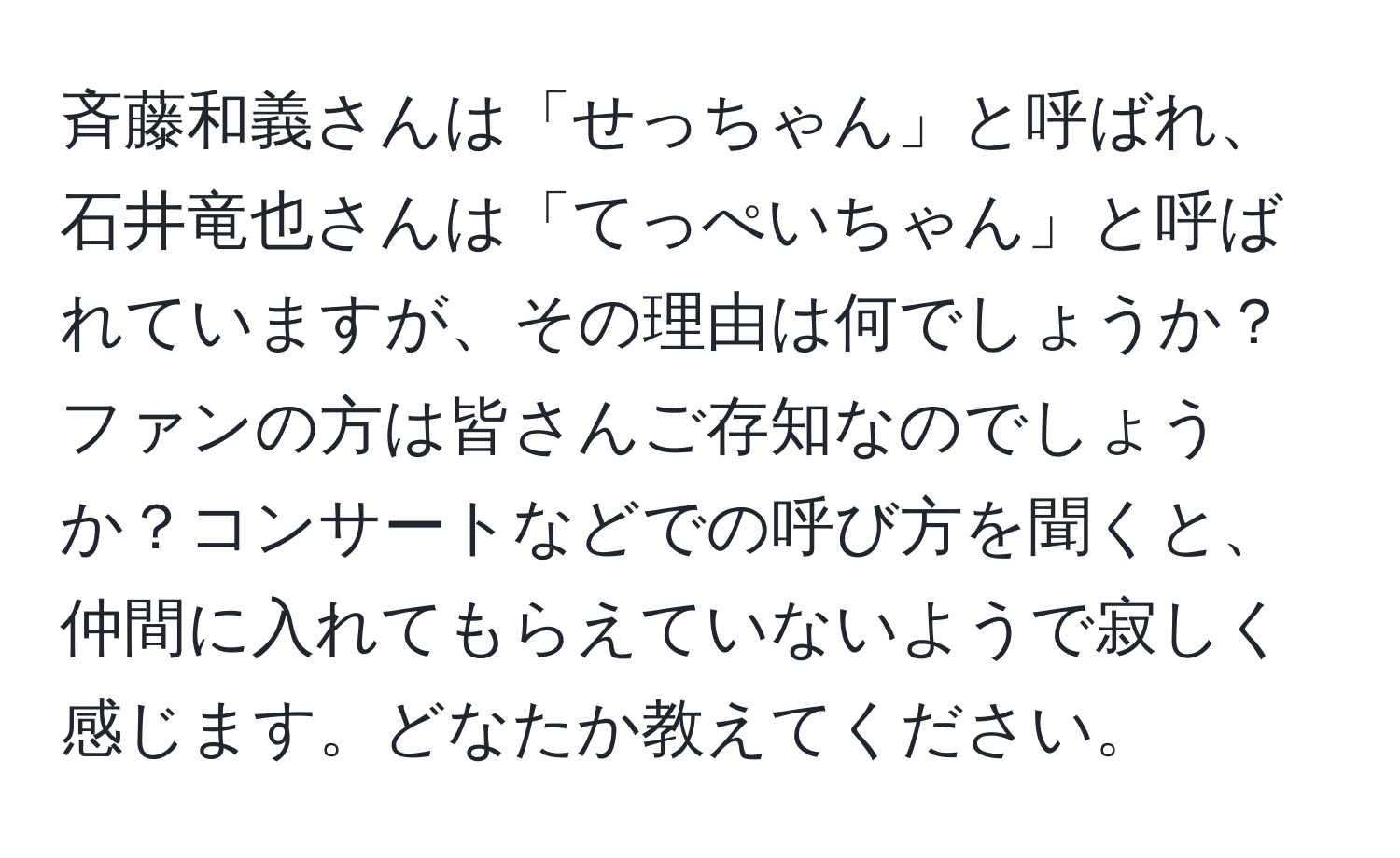 斉藤和義さんは「せっちゃん」と呼ばれ、石井竜也さんは「てっぺいちゃん」と呼ばれていますが、その理由は何でしょうか？ファンの方は皆さんご存知なのでしょうか？コンサートなどでの呼び方を聞くと、仲間に入れてもらえていないようで寂しく感じます。どなたか教えてください。