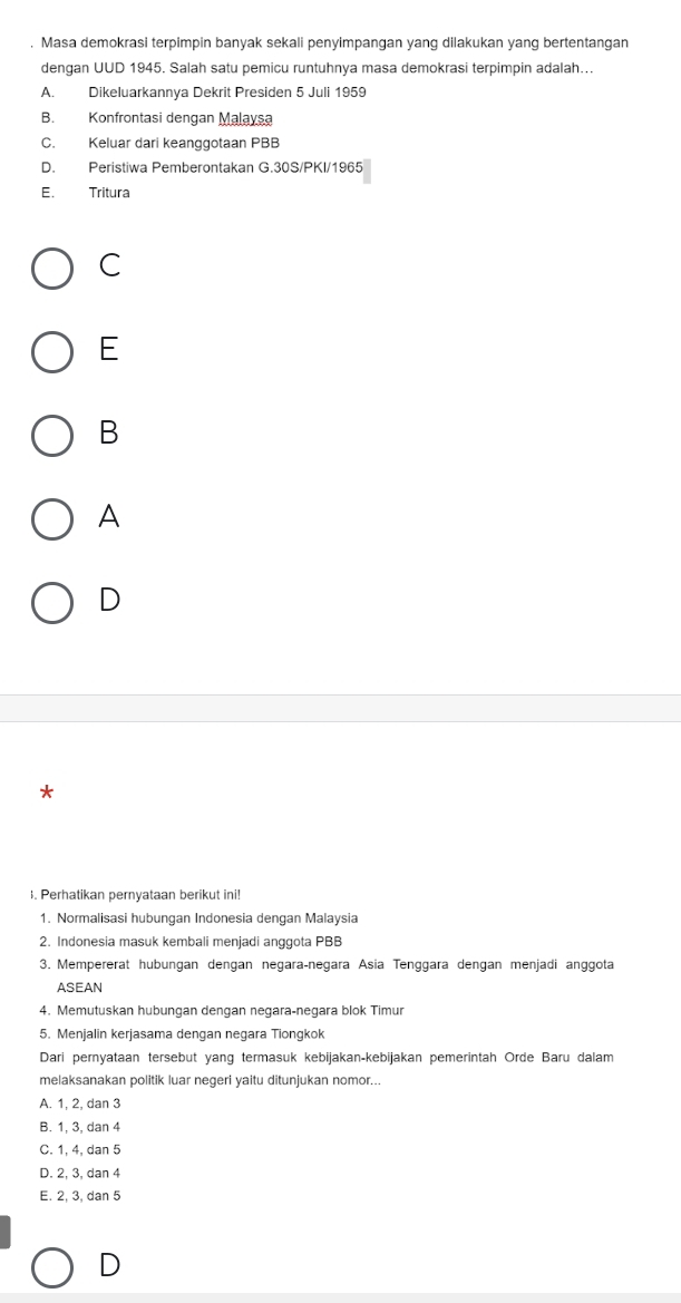 Masa demokrasi terpimpin banyak sekali penyimpangan yang dilakukan yang bertentangan
dengan UUD 1945. Salah satu pemicu runtuhnya masa demokrasi terpimpin adalah...
A. Dikeluarkannya Dekrit Presiden 5 Juli 1959
B. Konfrontasi dengan Malaysa
C. Keluar dari keanggotaan PBB
D. Peristiwa Pemberontakan G.30S/PKI/1965
E. Tritura
C
E
B
A
D
*
1. Perhatikan pernyataan berikut ini!
1. Normalisasi hubungan Indonesia dengan Malaysia
2. Indonesia masuk kembali menjadi anggota PBB
3. Mempererat hubungan dengan negara-negara Asia Tenggara dengan menjadi anggota
ASEAN
4. Memutuskan hubungan dengan negara-negara blok Timur
5. Menjalin kerjasama dengan negara Tiongkok
Dari pernyataan tersebut yang termasuk kebijakan-kebijakan pemerintah Orde Baru dalam
melaksanakan politik luar negeri yaitu ditunjukan nomor...
A. 1, 2, dan 3
B. 1, 3, dan 4
C. 1, 4, dan 5
D. 2, 3, dan 4
E. 2, 3, dan 5
D