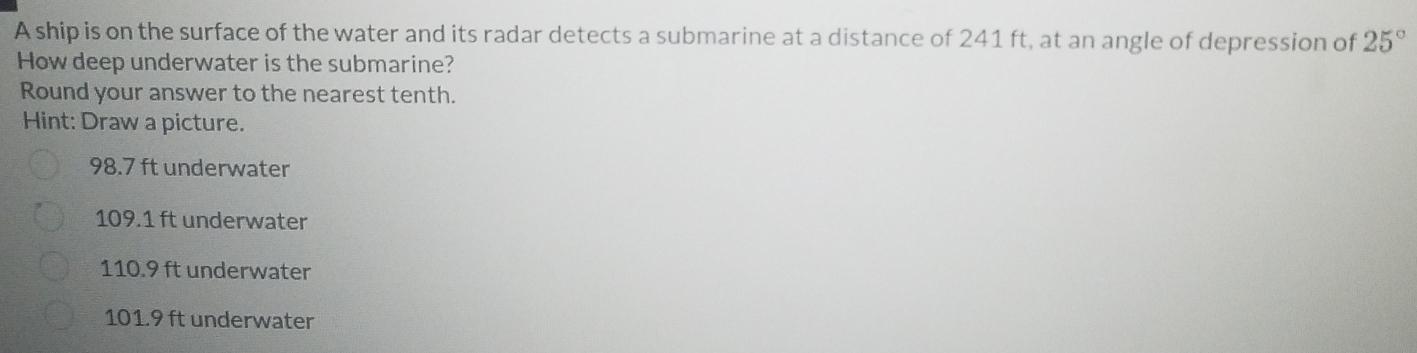 A ship is on the surface of the water and its radar detects a submarine at a distance of 241 ft, at an angle of depression of 25°
How deep underwater is the submarine?
Round your answer to the nearest tenth.
Hint: Draw a picture.
98.7 ft underwater
109.1 ft underwater
110.9 ft underwater
101.9 ft underwater