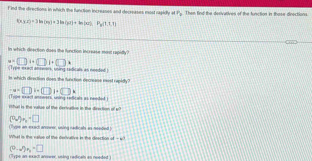 Find the directions in which the function increases and decreases most rapidly at P_0. Then find the derivatives of the function in those directions
f(x,y,z)=3ln (xy)+3ln (yz)+ln (xz), P_0(1,1,1)
In which direction does the function increase most rapidly?
u=(□ )i+(□ )j+(□ )k
(Type exact answers, using radicals as needed.) 
In which direction does the function decrease most rapidly?
-u=(□ i+(□ j+(□ )k
(Type exact answers, using radicals as needed.) 
What is the value of the derivative in the direction of u? 
(^D_uiendpmatrix p_0=□ 
(Type an exact answer, using radicals as needed.) 
What is the value of the derivative in the direction of - u?
(D_-uf)_P_0=□
(Type an exact answer, using radicals as needed.)