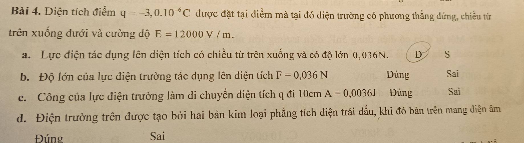 Điện tích điểm q=-3,0.10^(-6)C được đặt tại điểm mà tại đó điện trường có phương thắng đứng, chiều từ
trên xuống dưới và cường độ E=12000V/m. 
a. Lực điện tác dụng lên điện tích có chiều từ trên xuống và có độ lớn 0,036N. D S
b. Độ lớn của lực điện trường tác dụng lên điện tích F=0,036N Đúng Sai
c. Công của lực điện trường làm di chuyển điện tích q đi 10cm A=0,0036J Đúng Sai
d. Điện trường trên được tạo bởi hai bản kim loại phẳng tích điện trái dấu, khi đó bản trên mang điện âm
Đúng Sai