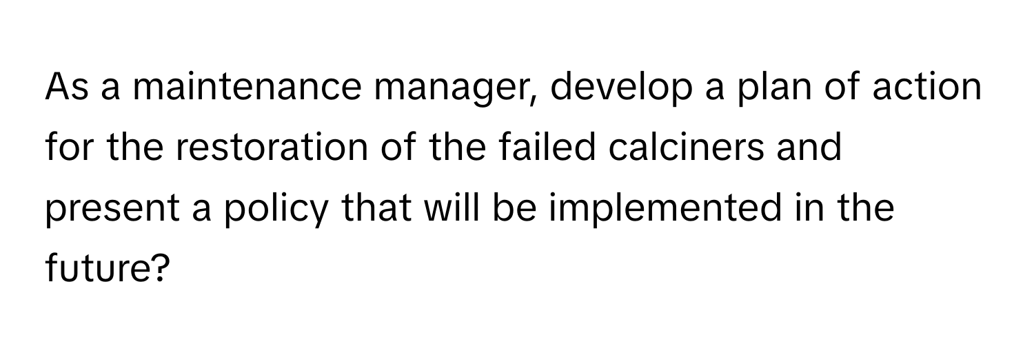 As a maintenance manager, develop a plan of action for the restoration of the failed calciners and present a policy that will be implemented in the future?