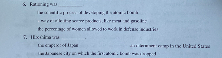 Rationing was __.
the scientific process of developing the atomic bomb
a way of allotting scarce products, like meat and gasoline
the percentage of women allowed to work in defense industries
7. Hiroshima was _.
the emperor of Japan an internment camp in the United States
the Japanese city on which the first atomic bomb was dropped