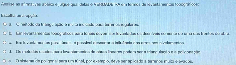 Analise as afirmativas abaixo e julgue qual delas é VERDADEIRA em termos de levantamentos topográficos:
Escolha uma opção:
a. O método da triangulação é muito indicado para terrenos regulares.
b. Em levantamentos topográficos para túneis devem ser levantados os desníveis somente de uma das frentes de obra.
c. Em levantamentos para túneis, é possível descartar a influência dos erros nos nivelamentos.
d. Os métodos usados para levantamentos de obras lineares podem ser a triangulação e a poligonação.
e. O sistema de poligonal para um túnel, por exemplo, deve ser aplicado a terrenos muito elevados.