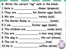 Write the correct "ing" verb in the blank. 
1.Kate is _dinner (prepare). 
2.They are _for Easter eggs (hunt). 
3.We are_ turkey (eat). 
4.The Easter Bunny is _(come). 
5.I am _Easter eggs (make). 
6.The children are _candy (eat). 
7.You are _a nice song (sing). 
8.The dog is _the cat (chase). 
9.The cat is _(run). 
10.He is _coffee (drink).