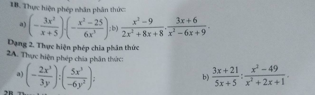 Thực hiện phép nhân phân thức: 
a) (- 3x^2/x+5 )· (- (x^2-25)/6x^3 ); b)  (x^2-9)/2x^2+8x+8 ·  (3x+6)/x^2-6x+9 . 
Dạng 2. Thực hiện phép chia phân thức 
2A. Thực hiện phép chia phân thức: 
a) (- 2x^3/3y ):( 5x^3/-6y^2 );  (3x+21)/5x+5 : (x^2-49)/x^2+2x+1 . 
b)