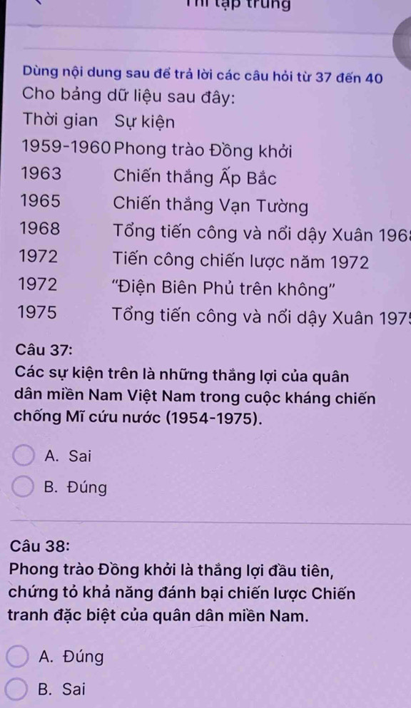 Thi tập trung
Dùng nội dung sau để trả lời các câu hỏi từ 37 đến 40
Cho bảng dữ liệu sau đây:
Thời gian Sự kiện
1959- 1960 Phong trào Đồng khởi
1963 Chiến thắng Ấp Bắc
1965 Chiến thắng Vạn Tường
1968 Tổng tiến công và nổi dậy Xuân 196
1972 Tiến công chiến lược năm 1972
1972 ''Điện Biên Phủ trên không''
1975 Tổng tiến công và nổi dậy Xuân 197 :
Câu 37:
Các sự kiện trên là những thắng lợi của quân
dân miền Nam Việt Nam trong cuộc kháng chiến
chống Mĩ cứu nước (1954-1975).
A. Sai
B. Đúng
Câu 38:
Phong trào Đồng khởi là thắng lợi đầu tiên,
chứng tỏ khả năng đánh bại chiến lược Chiến
tranh đặc biệt của quân dân miền Nam.
A. Đúng
B. Sai