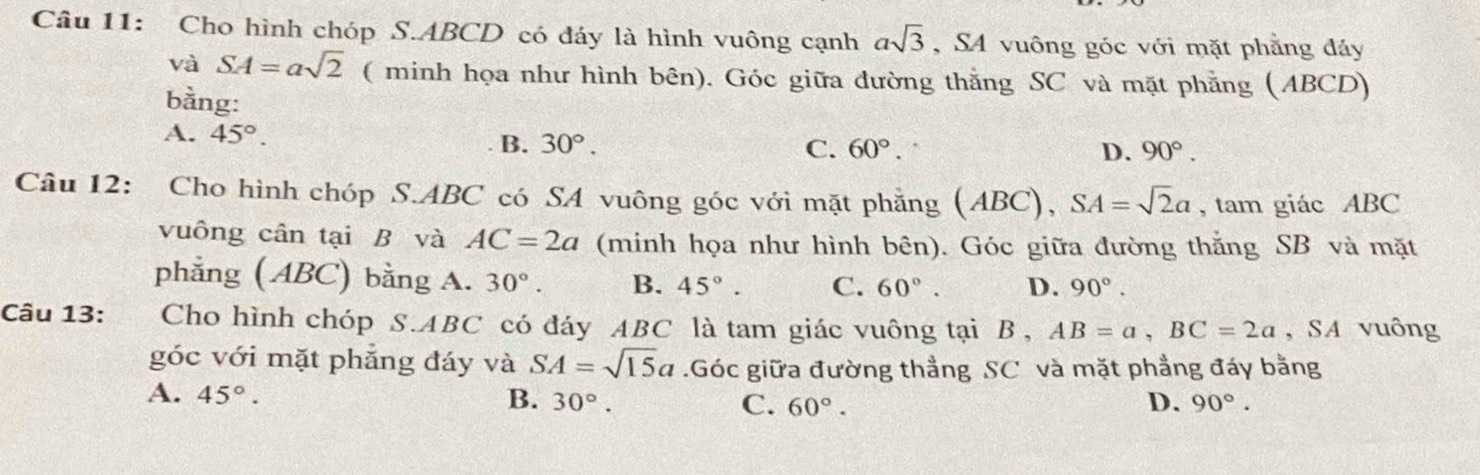 Cho hình chóp S. ABCD có đáy là hình vuông cạnh asqrt(3) , SA vuông góc với mặt phẳng đáy
và SA=asqrt(2) ( minh họa như hình bên). Góc giữa đường thắng SC và mặt phẳng (ABCD)
bằng:
A. 45°. B. 30°.
C. 60°. D. 90°. 
Câu 12: Cho hình chóp S. ABC có SA vuông góc với mặt phăng (ABC), SA=sqrt(2)a , tam giác ABC
vuông cân tại B và AC=2a (minh họa như hình bên). Góc giữa đường thắng SB và mặt
phẳng (ABC) bằng A. 30° B. 45°. C. 60°. D. 90°. 
Câu 13: Cho hình chóp S. ABC có đáy ABC là tam giác vuông tại B, AB=a, BC=2a , SA vuông
góc với mặt phẳng đáy và SA=sqrt(15)a.Góc giữa đường thẳng SC và mặt phẳng đáy bằng
A. 45°. B. 30°. C. 60°. D. 90°.