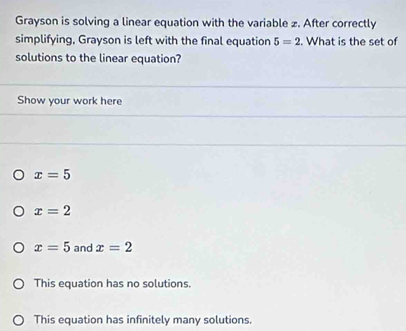 Grayson is solving a linear equation with the variable £. After correctly
simplifying, Grayson is left with the final equation 5=2. What is the set of
solutions to the linear equation?
Show your work here
x=5
x=2
x=5 and x=2
This equation has no solutions.
This equation has infinitely many solutions.