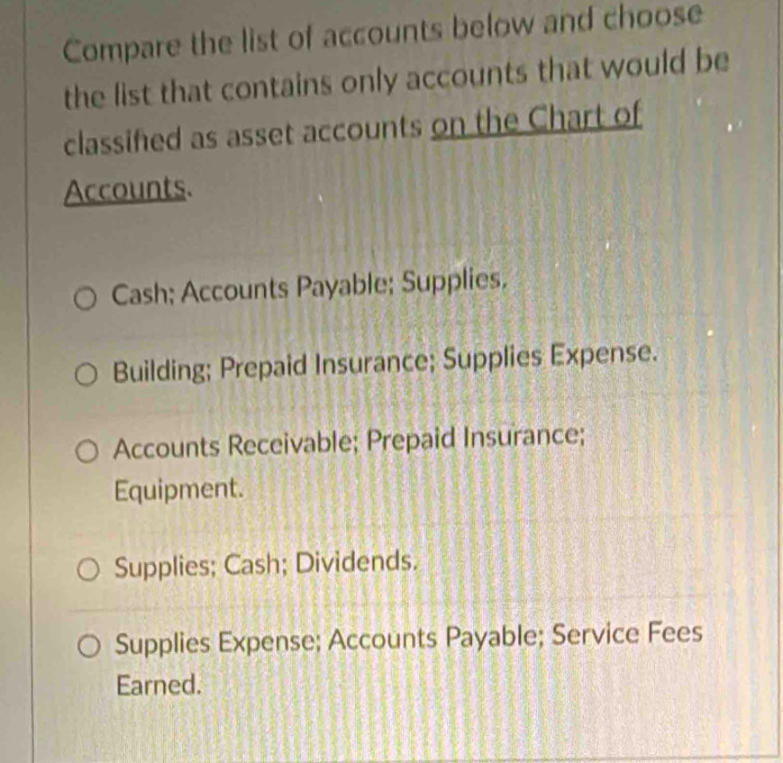 Compare the list of accounts below and choose
the list that contains only accounts that would be
classifed as asset accounts on the Chart of
Accounts.
Cash; Accounts Payable; Supplies.
Building; Prepaid Insurance; Supplies Expense.
Accounts Receivable; Prepaid Insurance;
Equipment.
Supplies; Cash; Dividends.
Supplies Expense; Accounts Payable; Service Fees
Earned.