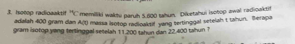 Isotop radioaaktif^(14)C memiliki waktu paruh 5,600 tahun. Diketahui isotop awal radioaktif 
adalah 400 gram dan A(t) massa isotop radioaktif yang tertinggal setelah t tahun. Berapa 
gram isotop yang tertinggal setelah 11.200 tahun dan 22.400 tahun ?