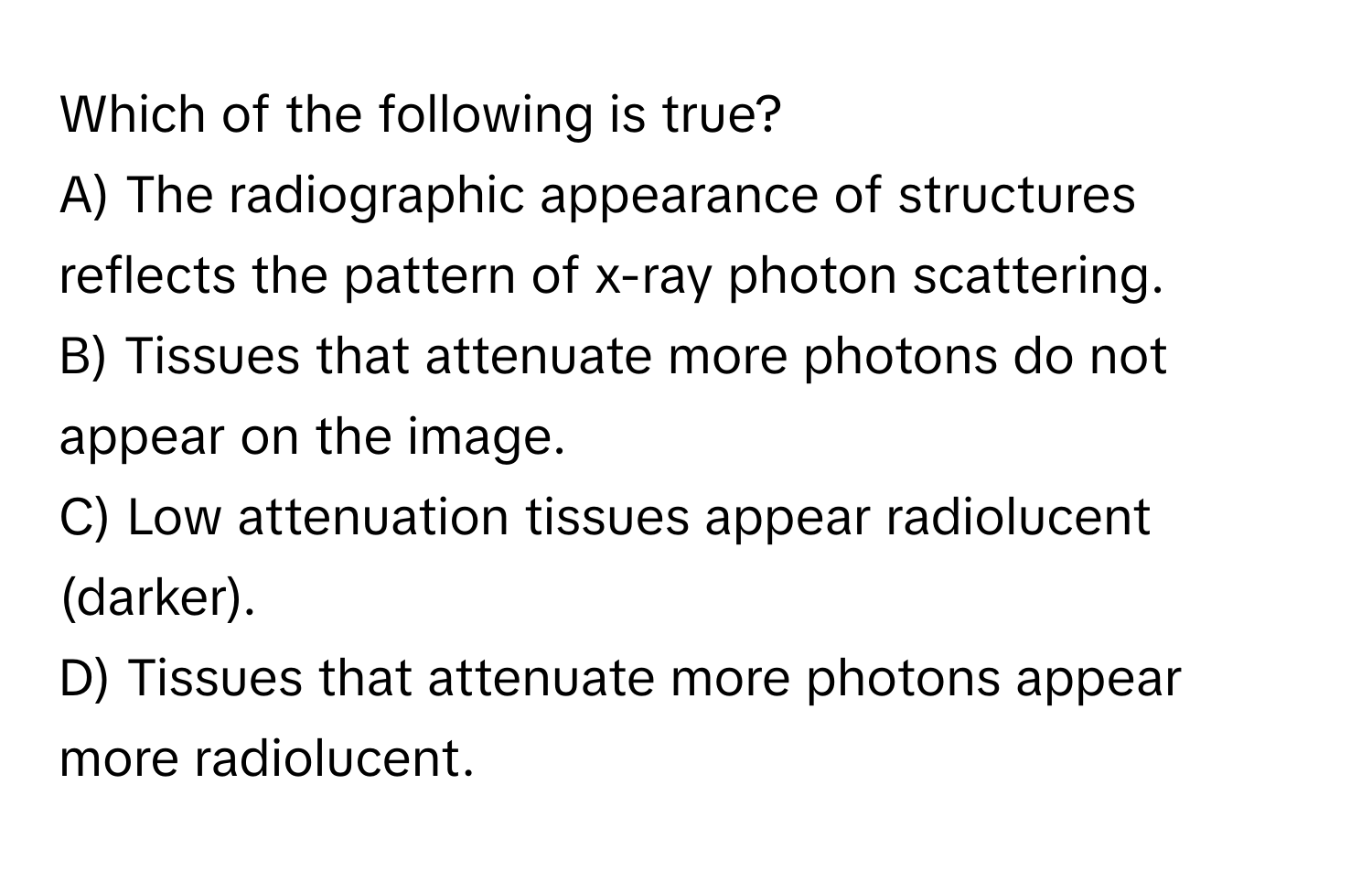 Which of the following is true?

A) The radiographic appearance of structures reflects the pattern of x-ray photon scattering.
B) Tissues that attenuate more photons do not appear on the image.
C) Low attenuation tissues appear radiolucent (darker).
D) Tissues that attenuate more photons appear more radiolucent.