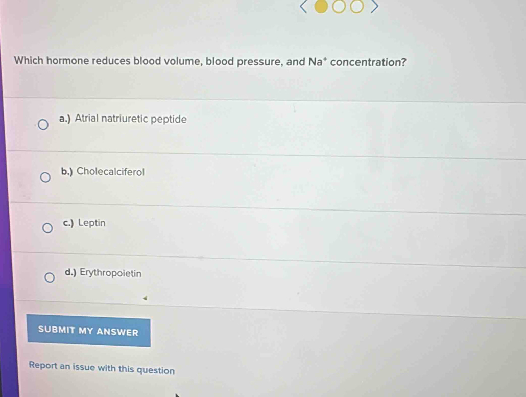 Which hormone reduces blood volume, blood pressure, and Na* concentration?
a.) Atrial natriuretic peptide
b.) Cholecalciferol
c.) Leptin
d.) Erythropoietin
SUBMIT MY ANSWER
Report an issue with this question