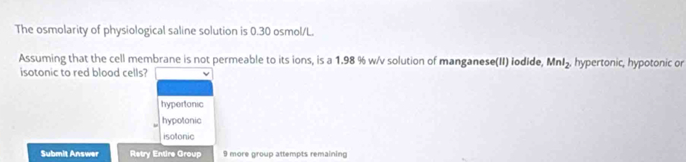 The osmolarity of physiological saline solution is 0.30 osmol/L.
Assuming that the cell membrane is not permeable to its ions, is a 1.98 % w/v solution of manganese(II) iodide, MnI_2. hypertonic, hypotonic or
isotonic to red blood cells?
hypertonic
hypotonic
isotonic
Submit Answer Retry Entire Group 9 more group attempts remaining