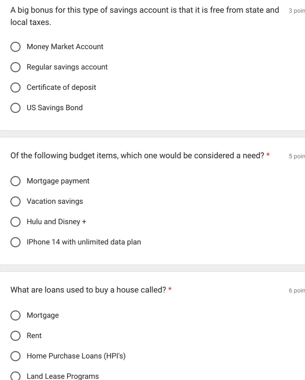 A big bonus for this type of savings account is that it is free from state and 3 poin
local taxes.
Money Market Account
Regular savings account
Certificate of deposit
US Savings Bond
Of the following budget items, which one would be considered a need? * 5 poin
Mortgage payment
Vacation savings
Hulu and Disney +
IPhone 14 with unlimited data plan
What are loans used to buy a house called? * 6 poin
Mortgage
Rent
Home Purchase Loans (HPI's)
Land Lease Programs