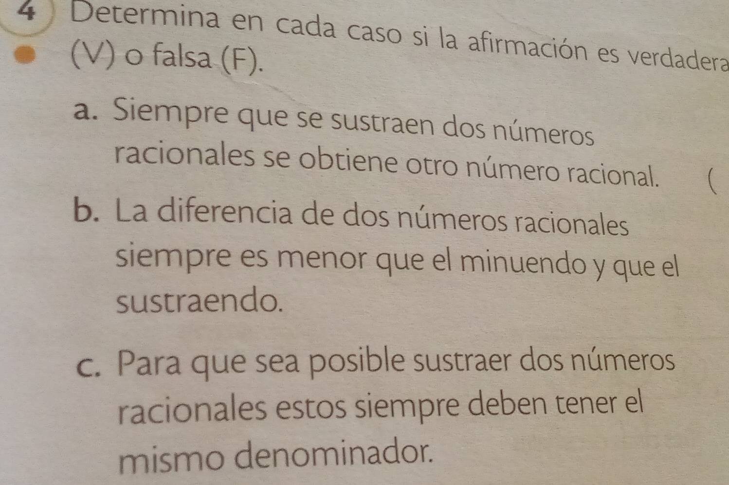 Determina en cada caso si la afirmación es verdadera 
(V) o falsa (F). 
a. Siempre que se sustraen dos números 
racionales se obtiene otro número racional. ( 
b. La diferencia de dos números racionales 
siempre es menor que el minuendo y que el 
sustraendo. 
c. Para que sea posible sustraer dos números 
racionales estos siempre deben tener el 
mismo denominador.