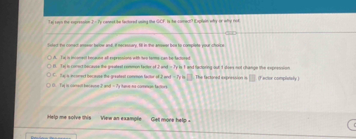 Taj says the expression 2 - 7y cannot be factored using the GCF. Is he comect? Explain why or why not.
Select the correct answer below and, if necessary, fill in the answer box to complete your choice
A. Taj is incorrect because all expressions with two terms can be factored
B. Taj is correct because the greatest common factor of 2 and - 7y is 1 and factoring out 1 does not change the expression
C. Taj is incorrect because the greatest common factor off 2 and -7y is □ The factored expression is | (Factor completely.)
D. Taj is correct because 2 and - 7y have no common factors
Help me solve this View an example Get more help .