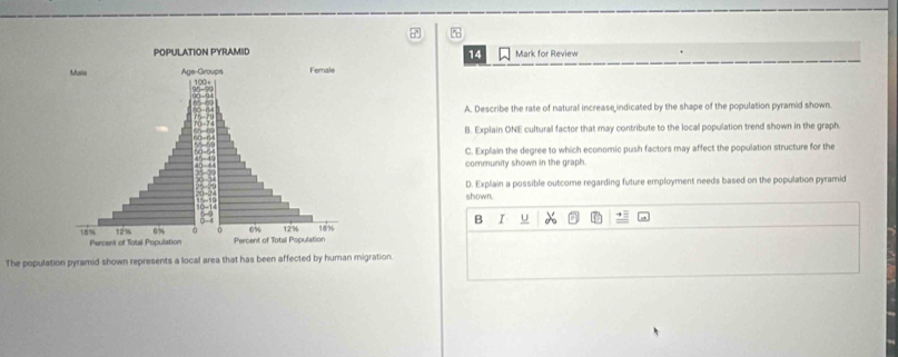 Mark for Review 
14 
A. Describe the rate of natural increase indicated by the shape of the population pyramid shown. 
B. Explain ONE cultural factor that may contribute to the local population trend shown in the graph. 
C. Explain the degree to which economic push factors may affect the population structure for the 
community shown in the graph. 
D. Explain a possible outcome regarding future employment needs based on the population pyramid 
shown. 
B I U 
The population pyramid shown represents a local area that has been affected by human migration.