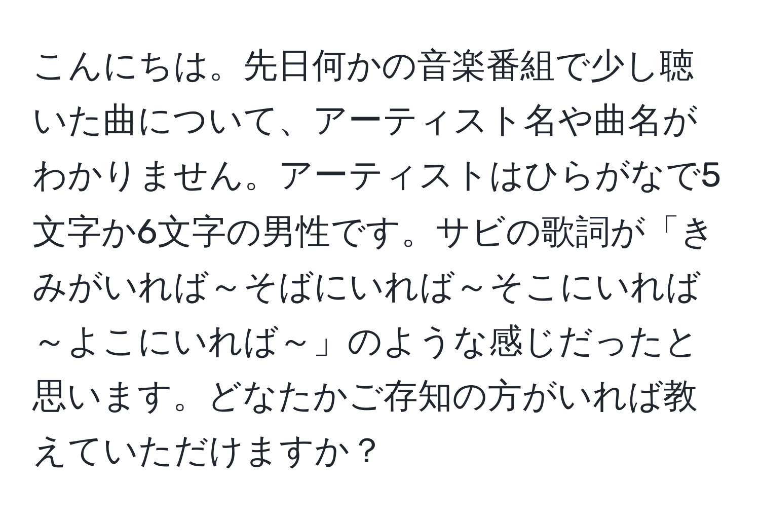 こんにちは。先日何かの音楽番組で少し聴いた曲について、アーティスト名や曲名がわかりません。アーティストはひらがなで5文字か6文字の男性です。サビの歌詞が「きみがいれば～そばにいれば～そこにいれば～よこにいれば～」のような感じだったと思います。どなたかご存知の方がいれば教えていただけますか？