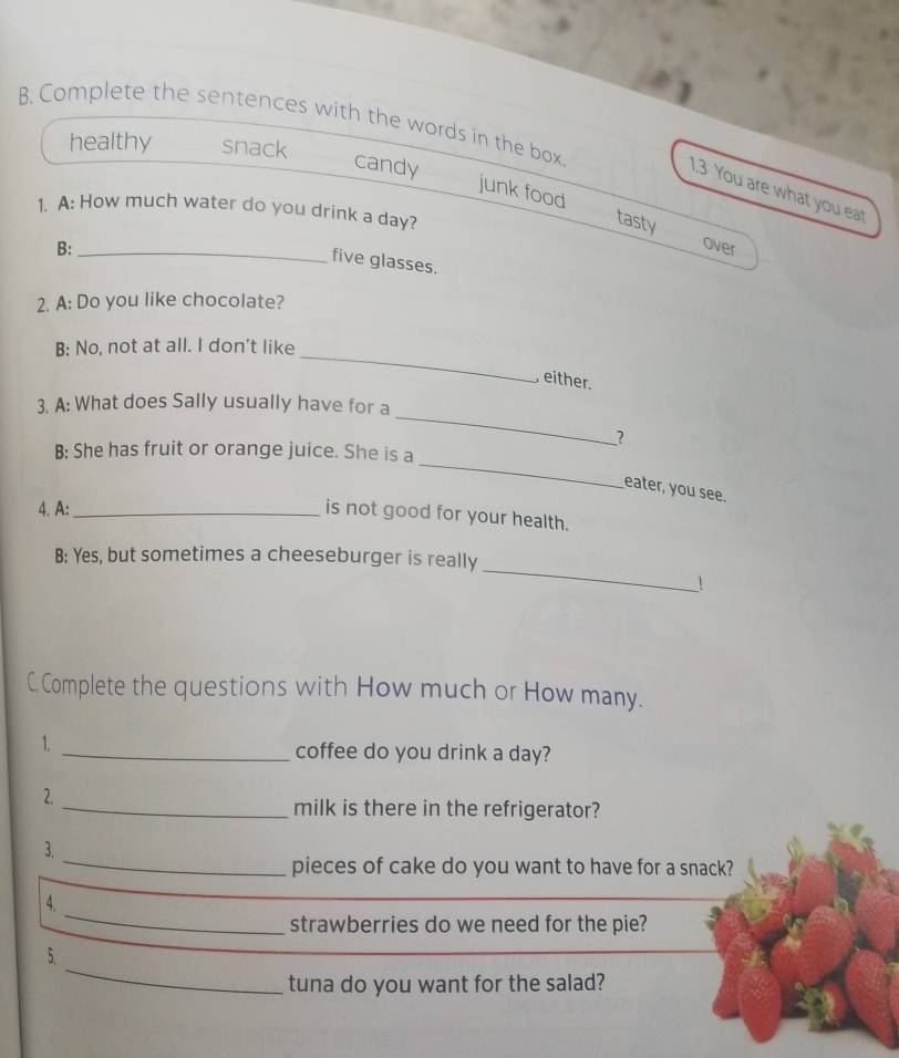 Complete the sentences with the words in the box
healthy snack
candy junk food
1.3 You are what you eat
1. A: How much water do you drink a day?
tasty
B: _over
five glasses.
2. A: Do you like chocolate?
_
B: No, not at all. I don't like
either.
_
3. A: What does Sally usually have for a
?
_
B: She has fruit or orange juice. She is a
eater, you see.
4. A:_
is not good for your health.
_
B: Yes, but sometimes a cheeseburger is really
!
C.Complete the questions with How much or How many.
1.
_coffee do you drink a day?
2.
_milk is there in the refrigerator?
_
3.
pieces of cake do you want to have for a snack?
_
4.
strawberries do we need for the pie?
_
5.
tuna do you want for the salad?