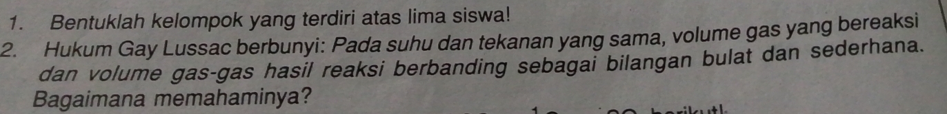 Bentuklah kelompok yang terdiri atas lima siswa! 
2. Hukum Gay Lussac berbunyi: Pada suhu dan tekanan yang sama, volume gas yang bereaksi 
dan volume gas-gas hasil reaksi berbanding sebagai bilangan bulat dan sederhana. 
Bagaimana memahaminya?