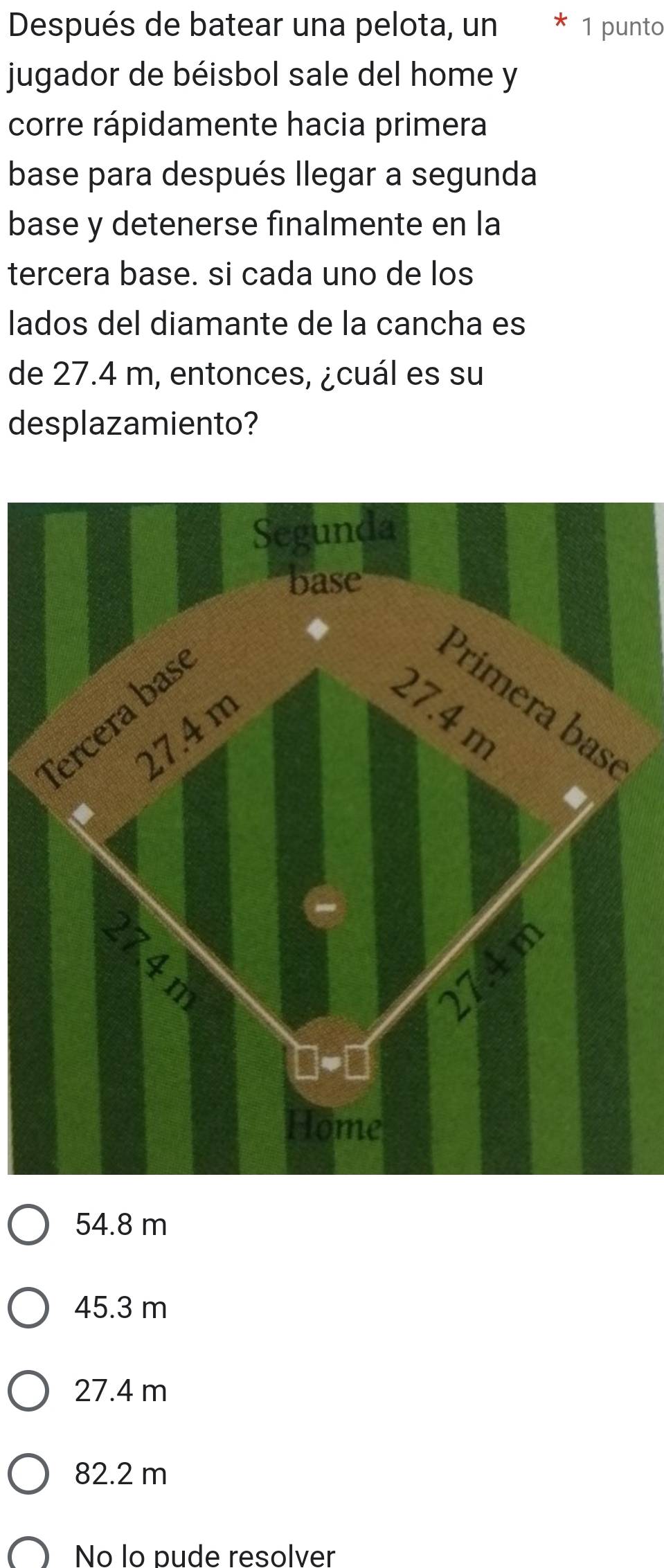 Después de batear una pelota, un * 1 punto
jugador de béisbol sale del home y
corre rápidamente hacia primera
base para después llegar a segunda
base y detenerse finalmente en la
tercera base. si cada uno de los
lados del diamante de la cancha es
de 27.4 m, entonces, ¿cuál es su
desplazamiento?
Segunda
base
Tercera bas
Primera basé
27.4 m
27.4 m
C
27.4m
Home
54.8 m
45.3 m
27.4 m
82.2 m
No lo pude resolver