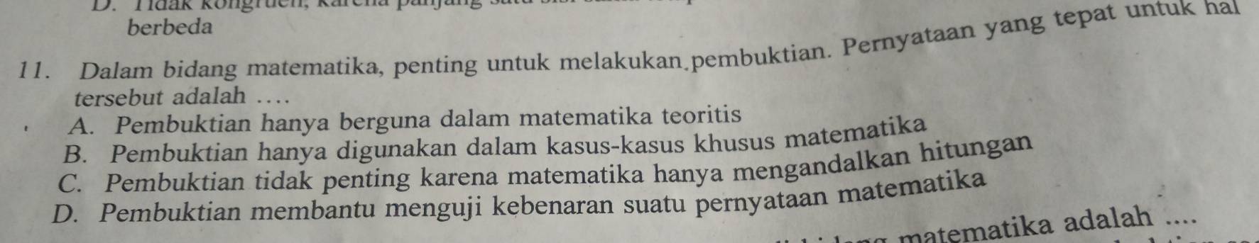 Tuak köngruen, karen
berbeda
11. Dalam bidang matematika, penting untuk melakukan pembuktian. Pernyataan yang tepat untuk hal
tersebut adalah ....
A. Pembuktian hanya berguna dalam matematika teoritis
B. Pembuktian hanya digunakan dalam kasus-kasus khusus matematika
C. Pembuktian tidak penting karena matematika hanya mengandalkan hitungan
D. Pembuktian membantu menguji kebenaran suatu pernyataan matematika
matematika adalah ....