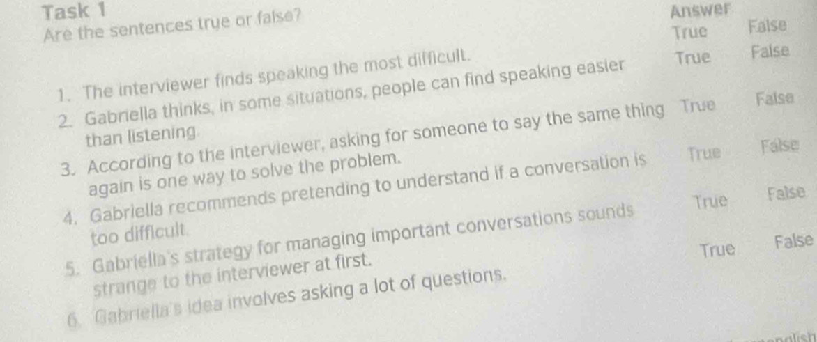 Task 1 Answer
Are the sentences true or false?
True False
1. The interviewer finds speaking the most difficult.
True False
2. Gabriella thinks, in some situations, people can find speaking easier
3. According to the interviewer, asking for someone to say the same thing True False
than listening.
again is one way to solve the problem.
4. Gabriella recommends pretending to understand if a conversation is True False
True False
too difficult.
5. Gabriella's strategy for managing important conversations sounds
True False
strange to the interviewer at first.
6. Gabriella's idea involves asking a lot of questions.