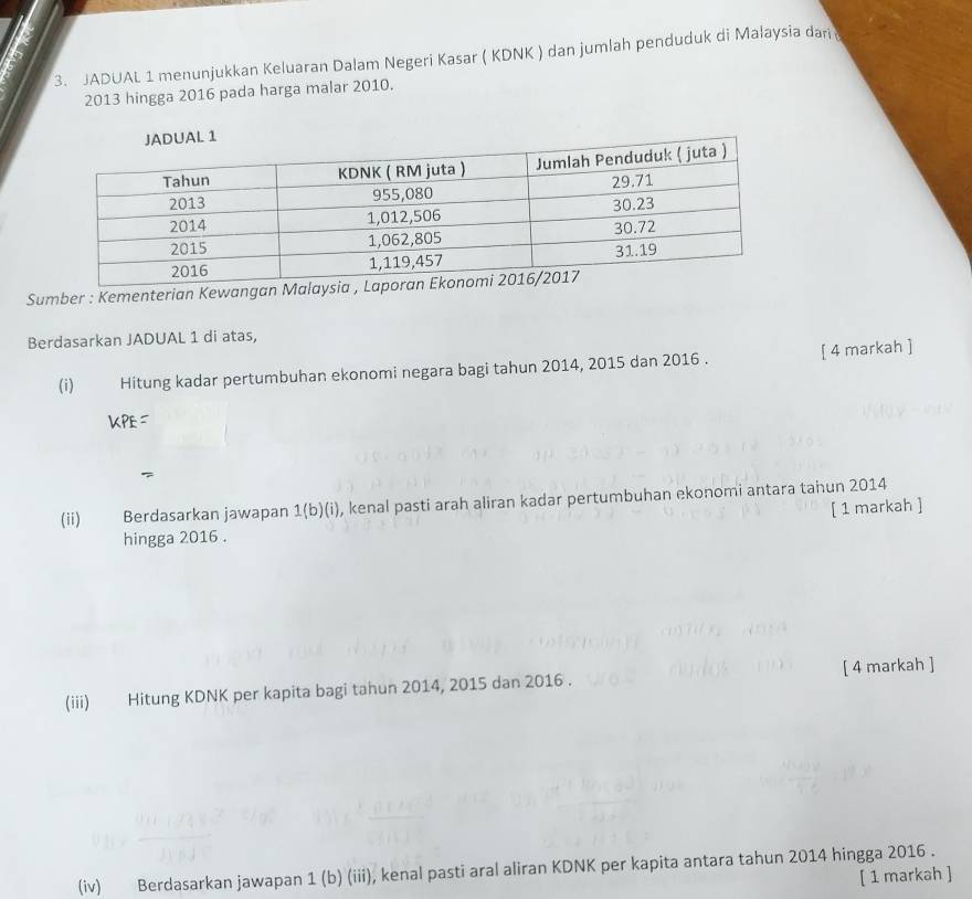 a 
3. JADUAL 1 menunjukkan Keluaran Dalam Negeri Kasar ( KDNK ) dan jumlah penduduk di Malaysia dari
2013 hingga 2016 pada harga malar 2010. 
Sumber : Kementerian Kewang 
Berdasarkan JADUAL 1 di atas, 
(i) Hitung kadar pertumbuhan ekonomi negara bagi tahun 2014, 2015 dan 2016 . [ 4 markah ]
KPE=
(ii) Berdasarkan jawapan 1(b)(i), kenal pasti arah aliran kadar pertumbuhan ekonomi antara tahun 2014 
[ 1 markah ] 
hingga 2016 . 
(iii) Hitung KDNK per kapita bagi tahun 2014, 2015 dan 2016 . [ 4 markah ] 
(iv) Berdasarkan jawapan 1 (b) (iii), kenal pasti aral aliran KDNK per kapita antara tahun 2014 hingga 2016. 
[ 1 markah ]
