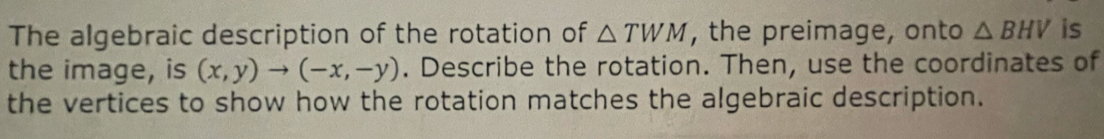 The algebraic description of the rotation of △ TWM , the preimage, onto △ BHV is 
the image, is (x,y)to (-x,-y). Describe the rotation. Then, use the coordinates of 
the vertices to show how the rotation matches the algebraic description.