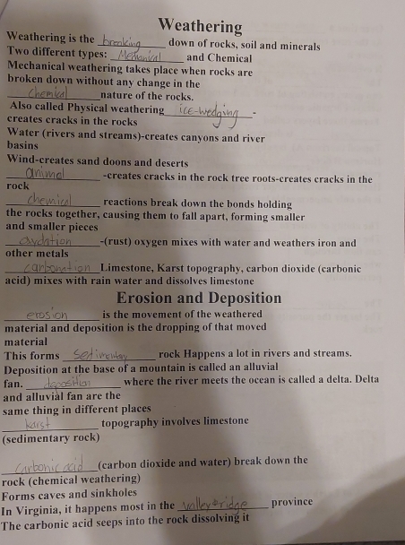 Weathering 
Weathering is the_ down of rocks, soil and minerals 
Two different types: _and Chemical 
Mechanical weathering takes place when rocks are 
broken down without any change in the 
_nature of the rocks. 
Also called Physical weathering 
creates cracks in the rocks 
_ 
Water (rivers and streams)-creates canyons and river 
basins 
Wind-creates sand doons and deserts 
_-creates cracks in the rock tree roots-creates cracks in the 
rock 
_reactions break down the bonds holding 
the rocks together, causing them to fall apart, forming smaller 
and smaller pieces 
_-(rust) oxygen mixes with water and weathers iron and 
other metals 
_Limestone, Karst topography, carbon dioxide (carbonic 
acid) mixes with rain water and dissolves limestone 
Erosion and Deposition 
_ 
is the movement of the weathered 
material and deposition is the dropping of that moved 
material 
_ 
This forms rock Happens a lot in rivers and streams. 
Deposition at the base of a mountain is called an alluvial 
fan. _where the river meets the ocean is called a delta. Delta 
and alluviàl fan are the 
same thing in different places 
_ 
topography involves limestone 
(sedimentary rock) 
_ 
(carbon dioxide and water) break down the 
rock (chemical weathering) 
Forms caves and sinkholes 
In Virginia, it happens most in the _province 
The carbonic acid seeps into the rock dissolving it