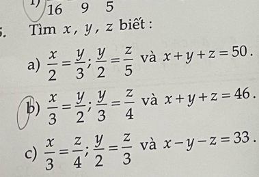 1695 
5. Tìm x , y , z biết : 
a)  x/2 = y/3 ;  y/2 = z/5  và x+y+z=50. 
b)  x/3 = y/2 ;  y/3 = z/4  và x+y+z=46. 
c)  x/3 = z/4 ;  y/2 = z/3  và x-y-z=33.