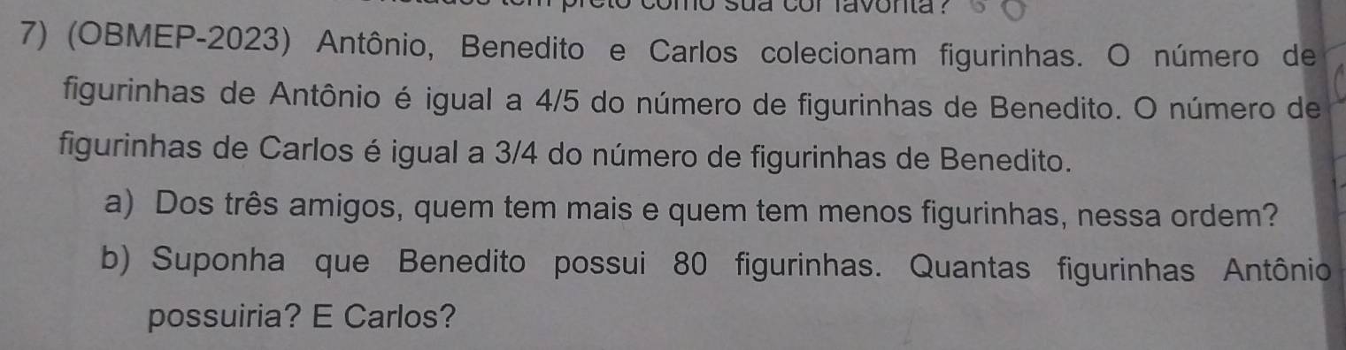 sua cor favonta ? 
7) (OBMEP-2023) Antônio, Benedito e Carlos colecionam figurinhas. O número de 
figurinhas de Antônio é igual a 4/5 do número de figurinhas de Benedito. O número de 
figurinhas de Carlos é igual a 3/4 do número de figurinhas de Benedito. 
a) Dos três amigos, quem tem mais e quem tem menos figurinhas, nessa ordem? 
b) Suponha que Benedito possui 80 figurinhas. Quantas figurinhas Antônio 
possuiria? E Carlos?