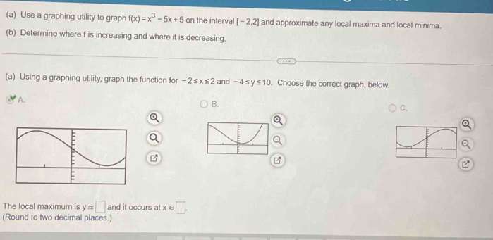 Use a graphing utility to graph f(x)=x^3-5x+5 on the interval [-2,2] and approximate any local maxima and local minima. 
(b) Determine where f is increasing and where it is decreasing. 
(a) Using a graphing utility, graph the function for -2≤ x≤ 2 and -4≤ y≤ 10. Choose the correct graph, below. 
A. 
B. 
C. 
The local maximum is yapprox □ and it occurs at xapprox □. 
(Round to two decimal places.)