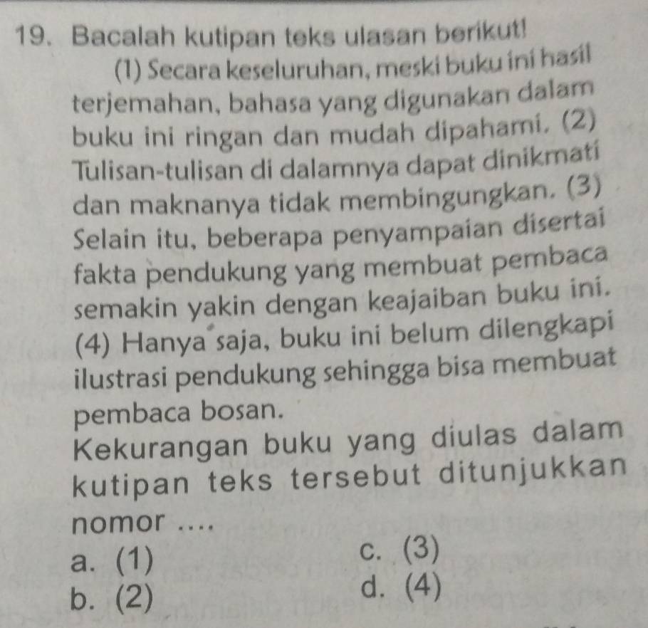 Bacalah kutipan teks ulasan berikut!
(1) Secara keseluruhan, meski buku iní hasíl
terjemahan, bahasa yang digunakan dalam
buku ini ringan dan mudah dipahami. (2)
Tulisan-tulisan di dalamnya dapat dinikmatí
dan maknanya tidak membingungkan. (3)
Selain itu, beberapa penyampaian disertai
fakta pendukung yang membuat pembaca
semakin yakin dengan keajaiban buku ini.
(4) Hanya saja, buku ini belum dilengkapi
ilustrasi pendukung sehingga bisa membuat
pembaca bosan.
Kekurangan buku yang diulas dalam
kutipan teks tersebut ditunjukkan
nomor ....
a. (1)
c. (3)
b. (2)
d. (4)