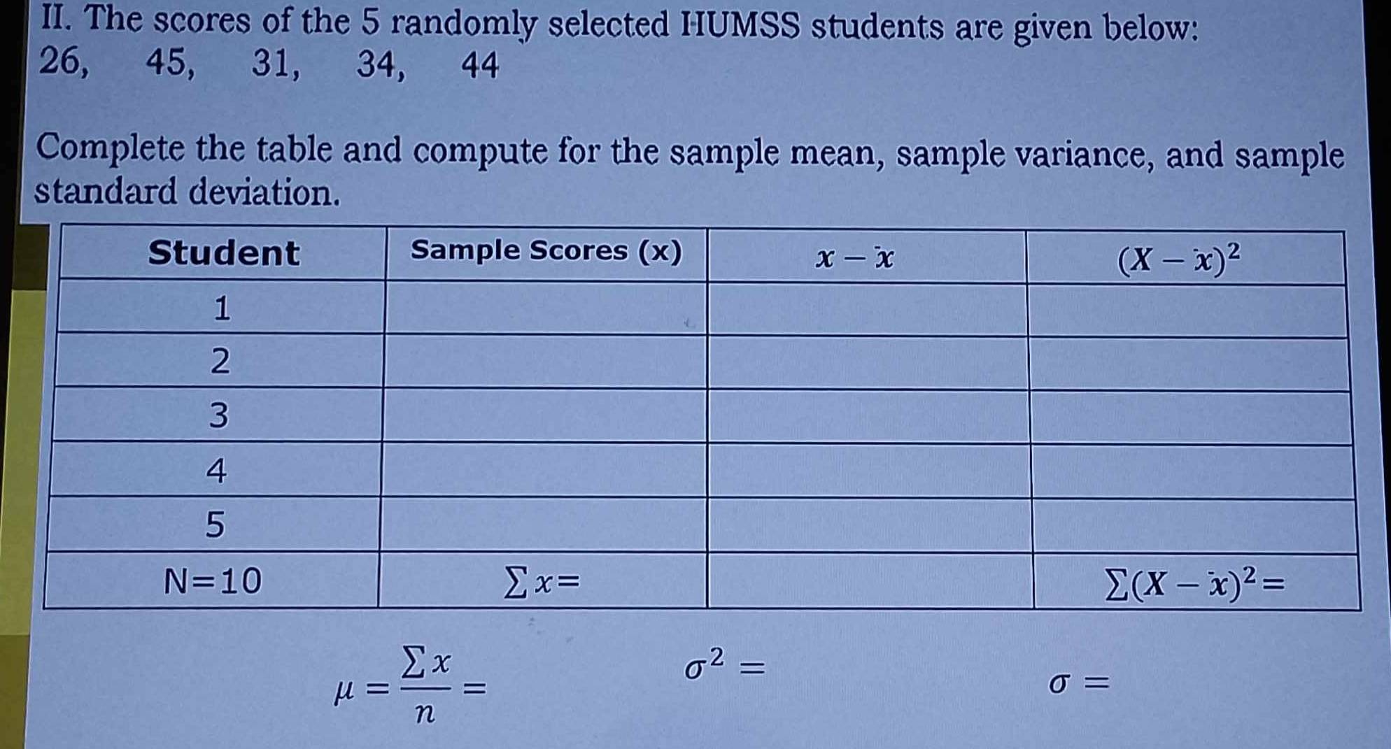 The scores of the 5 randomly selected HUMSS students are given below:
26, 45, 31, 34, 44
Complete the table and compute for the sample mean, sample variance, and sample
standard deviation.
mu = sumlimits x/n =
sigma^2=
sigma =