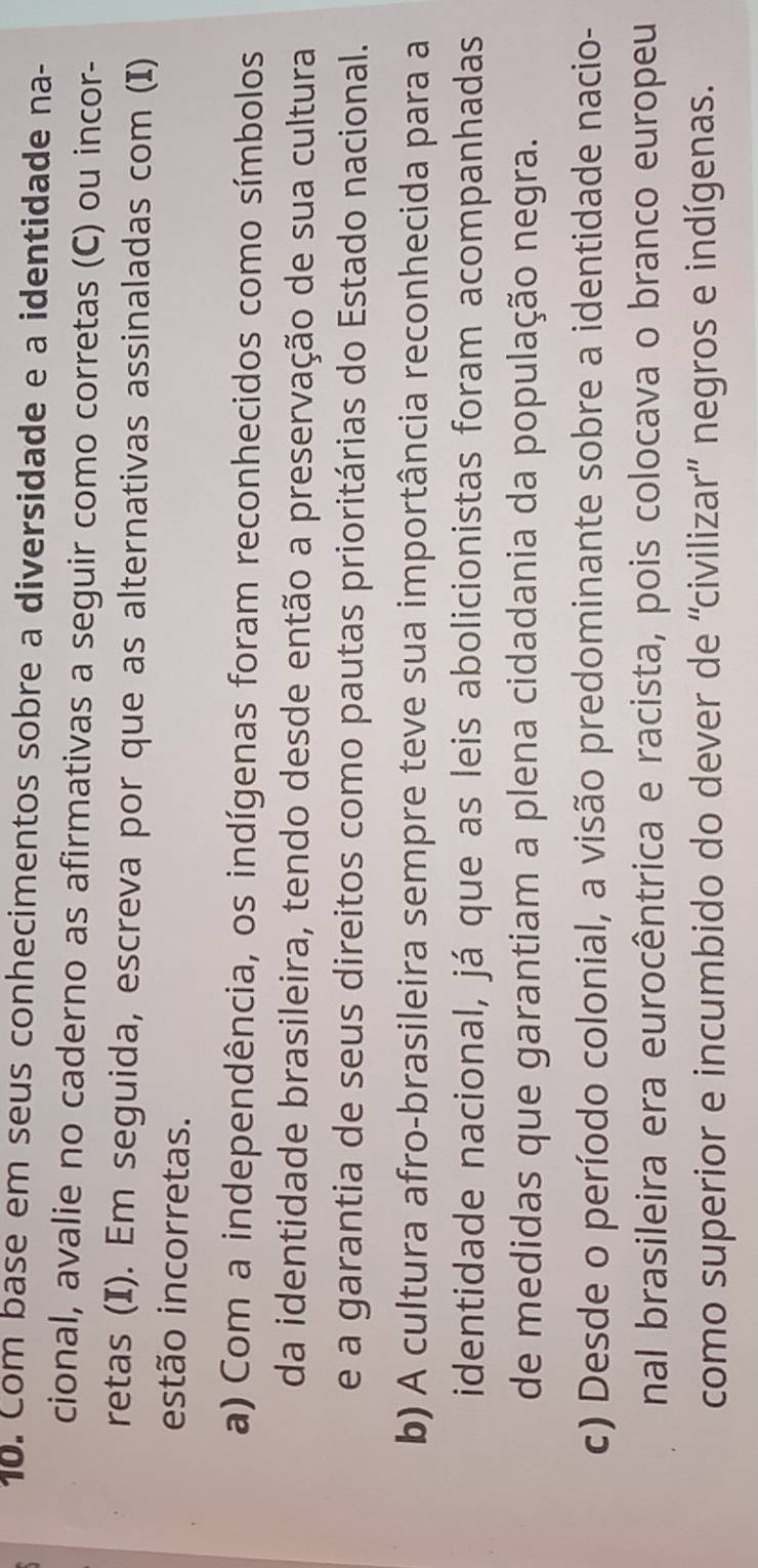 Com base em seus conhecimentos sobre a diversidade e a identidade na-
cional, avalie no caderno as afirmativas a seguir como corretas (C) ou incor-
retas (I). Em seguida, escreva por que as alternativas assinaladas com (I)
estão incorretas.
a) Com a independência, os indígenas foram reconhecidos como símbolos
da identidade brasileira, tendo desde então a preservação de sua cultura
e a garantia de seus direitos como pautas prioritárias do Estado nacional.
b) A cultura afro-brasileira sempre teve sua importância reconhecida para a
identidade nacional, já que as leis abolicionistas foram acompanhadas
de medidas que garantiam a plena cidadania da população negra.
c) Desde o período colonial, a visão predominante sobre a identidade nacio-
nal brasileira era eurocêntrica e racista, pois colocava o branco europeu
como superior e incumbido do dever de “civilizar” negros e indígenas.