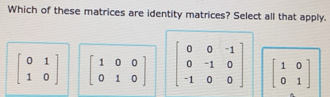 Which of these matrices are identity matrices? Select all that apply.
beginbmatrix 0&1 1&0endbmatrix beginbmatrix 1&0&0 0&1&0endbmatrix beginbmatrix 0&0&-1 0&-1&0 -1&0&0endbmatrix beginbmatrix 1&0 0&1endbmatrix