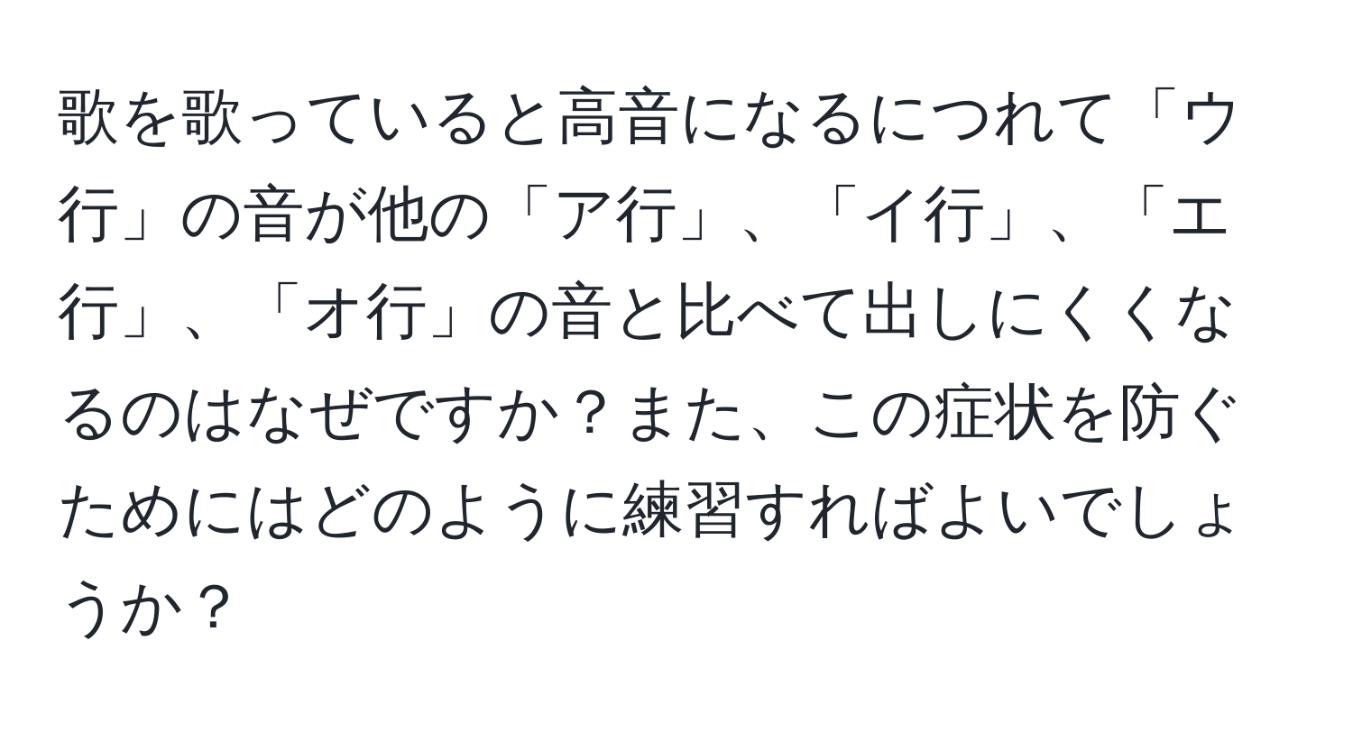 歌を歌っていると高音になるにつれて「ウ行」の音が他の「ア行」、「イ行」、「エ行」、「オ行」の音と比べて出しにくくなるのはなぜですか？また、この症状を防ぐためにはどのように練習すればよいでしょうか？