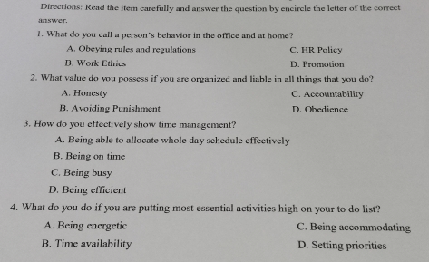 Directions: Read the item carefully and answer the question by encircle the letter of the correct
answer.
1. What do you call a person's behavior in the office and at home?
A. Obeying rules and regulations C. HR Policy
B. Work Ethics D. Promotion
2. What value do you possess if you are organized and liable in all things that you do?
A. Honesty C. Accountability
B. Avoiding Punishment D. Obedience
3. How do you effectively show time management?
A. Being able to allocate whole day schedule effectively
B. Being on time
C. Being busy
D. Being efficient
4. What do you do if you are putting most essential activities high on your to do list?
A. Being energetic C. Being accommodating
B. Time availability D. Setting priorities