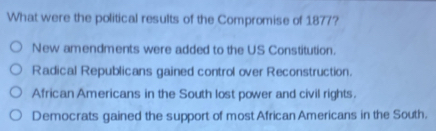 What were the political results of the Compromise of 1877?
New amendments were added to the US Constitution.
Radical Republicans gained control over Reconstruction.
African Americans in the South lost power and civil rights.
Democrats gained the support of most African Americans in the South.