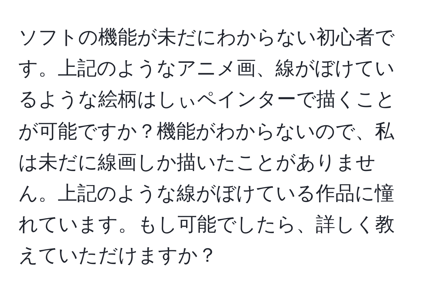 ソフトの機能が未だにわからない初心者です。上記のようなアニメ画、線がぼけているような絵柄はしぃペインターで描くことが可能ですか？機能がわからないので、私は未だに線画しか描いたことがありません。上記のような線がぼけている作品に憧れています。もし可能でしたら、詳しく教えていただけますか？