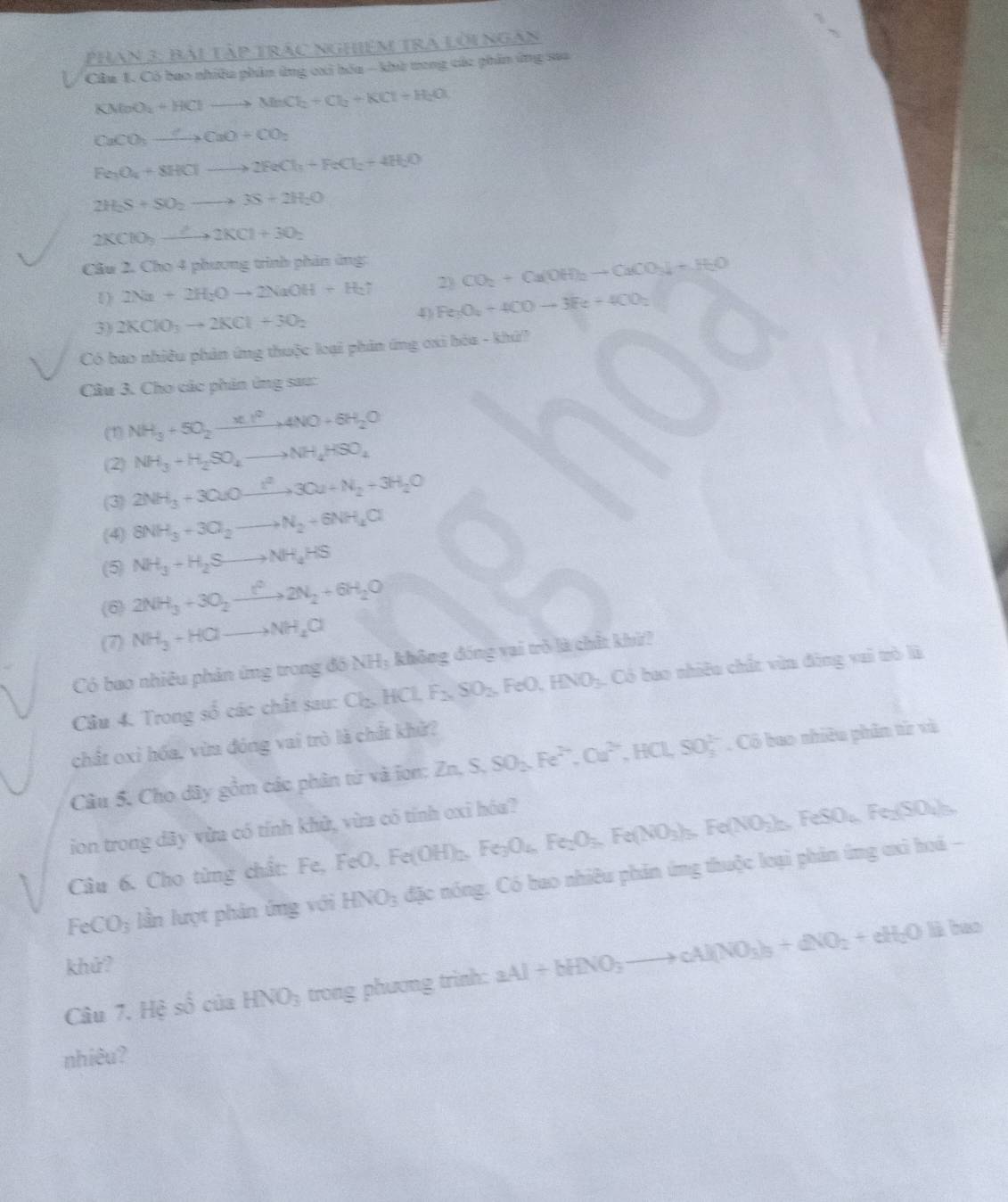 Phan 3: Bài tập trác nghiệm tra lờingàn
Câu 1. Có bao nhiều phân ứng cxi hóa - khử tong các phần ứng saa
KMoO_2+HClto MnCl_2+Cl_2+KCl+H_2O
CaCO_3to CaO+CO_2
Fe_3O_4+8HClto 2FeCl_3+FeCl_2+4H_2O
2H_2S+SO_2to 3S+2H_2O
2KClO_3to 2KCl+3O_2
Câu 2. Cho 4 phương trình phản ứng
1) 2Na+2H_2Oto 2NaOH+H_2uparrow 2) CO_2+Ca(OH)_2to CaCO_3downarrow +H_2O
4 Fe_3O_4+4COto 3Fe+4CO_2
3) 2KClO_3to 2KCl+3O_2
Có bao nhiều phản ứng thuộc loại phản ứng ơxi bóa - khứ
Câu 3. Cho các phản ứng sau:
(1) NH_3+5O_2xrightarrow * 1^24NO+6H_2O
(2) NH_3+H_2SO_4to NH_4HSO_4
(3) 2NH_3+3CuOxrightarrow IN_2+3H_2+N_2+3H_2O
(4) 8NH_3+3O_2to N_2+6NH_4Cl
(5) NH_3+H_2Sto NH_4HS
(6) 2NH_3+3O_2xrightarrow t^22N_2+6H_2O
(7) NH_3+HClto NH_2Cl
Có bao nhiêu phản ứng trong đồ NH_3 không đóng vai trò là chất khí?
Câu 4. Trong số các chất sau: Cl_2,HCl,F_2,SO_2,FeO,HNO_3 :  Có bao nhiều chất văn động vai trò là
chất oxỉ hóa, vừa đóng vai trò là chất khử?
Câu 5. Cho dây gồm các phân từ và ion: Zn. S,SO_2,Fe^(2+),Cu^(2+),HCl,SO_3^((2-). Cô bao nhiêu phân từ và
ion trong dây vừa có tính khử, vừa có tính oxi hóa?
Câu 6. Cho từng chất: Fe, FeO, Fe(OH)_2),Fe_3O_4,Fe_2O_3,Fe(NO_3)_3,Fe(NO_3)_2,FeSO_4,Fe_2(SO_4)_3.
FeCO_3 lần lượt phản ứng với HNO_3 đặc nóng. Có bao nhiêu phản ứng thuộc loại phân ứng ơxi hoá -
khứ?
Câu 7. Hệ shat o của HNO_3 trong phương trình: aAl+bHNO_3to cAl(NO_3)_3+dNO_2+eH_2Ol)bes
nhiêu?