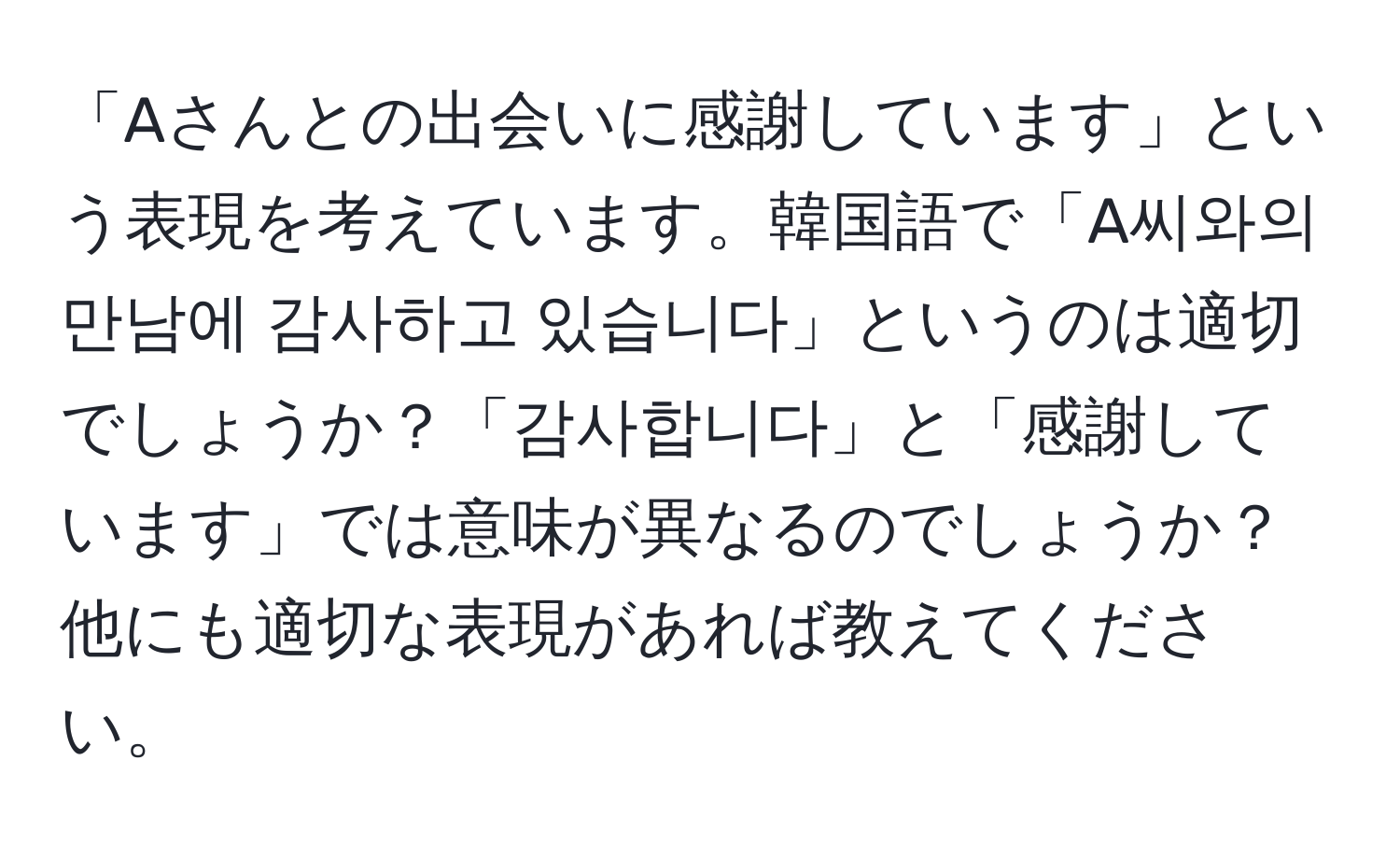 「Aさんとの出会いに感謝しています」という表現を考えています。韓国語で「A씨와의 만남에 감사하고 있습니다」というのは適切でしょうか？「감사합니다」と「感謝しています」では意味が異なるのでしょうか？他にも適切な表現があれば教えてください。