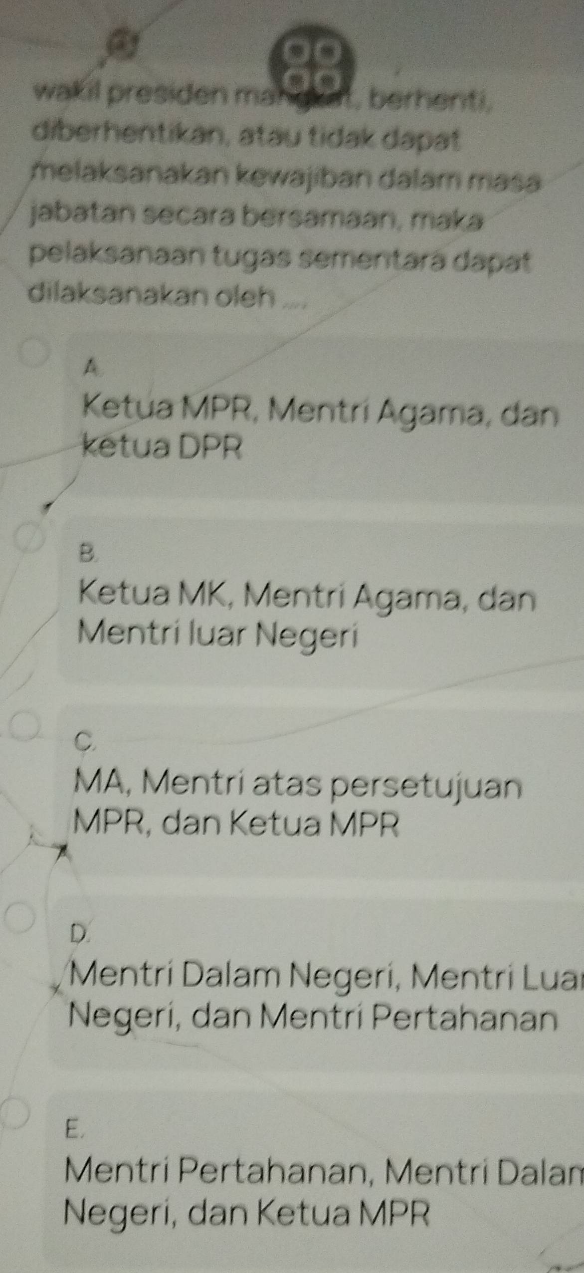 a
wakil presiden ma! t, berhenti,
diberhentikan, atau tidak dapat
melaksanakan kewajiban dalam masa
jabatan secara bersamaan, maka
pelaksanaan tugas sementará dapat
dilaksanakan oleh ....
A.
Ketua MPR, Mentrí Agama, dan
ketua DPR
B.
Ketua MK, Mentri Agama, dan
Mentri luar Negeri
C.
MA, Mentri atas persetujuan
MPR, dan Ketua MPR
D.
Mentrí Dalam Negerí, Mentrí Luaí
Negerí, dan Mentrí Pertahanan
E.
Mentrí Pertahanan, Mentrí Dalam
Negeri, dan Ketua MPR