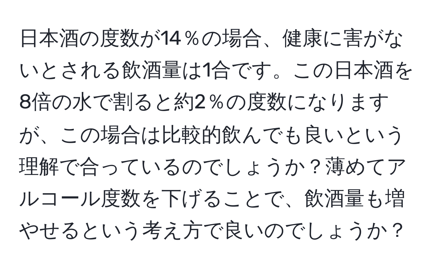 日本酒の度数が14％の場合、健康に害がないとされる飲酒量は1合です。この日本酒を8倍の水で割ると約2％の度数になりますが、この場合は比較的飲んでも良いという理解で合っているのでしょうか？薄めてアルコール度数を下げることで、飲酒量も増やせるという考え方で良いのでしょうか？