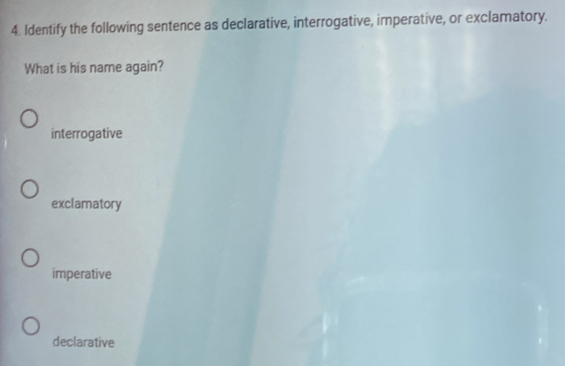 Identify the following sentence as declarative, interrogative, imperative, or exclamatory.
What is his name again?
interrogative
exclamatory
imperative
declarative