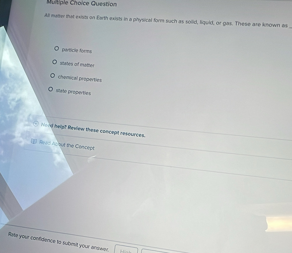 Question
All matter that exists on Earth exists in a physical form such as solid, liquid, or gas. These are known as_
particle forms
states of matter
chemical properties
state properties
Need help? Review these concept resources.
Read About the Concept
Rate your confidence to submit your answer.