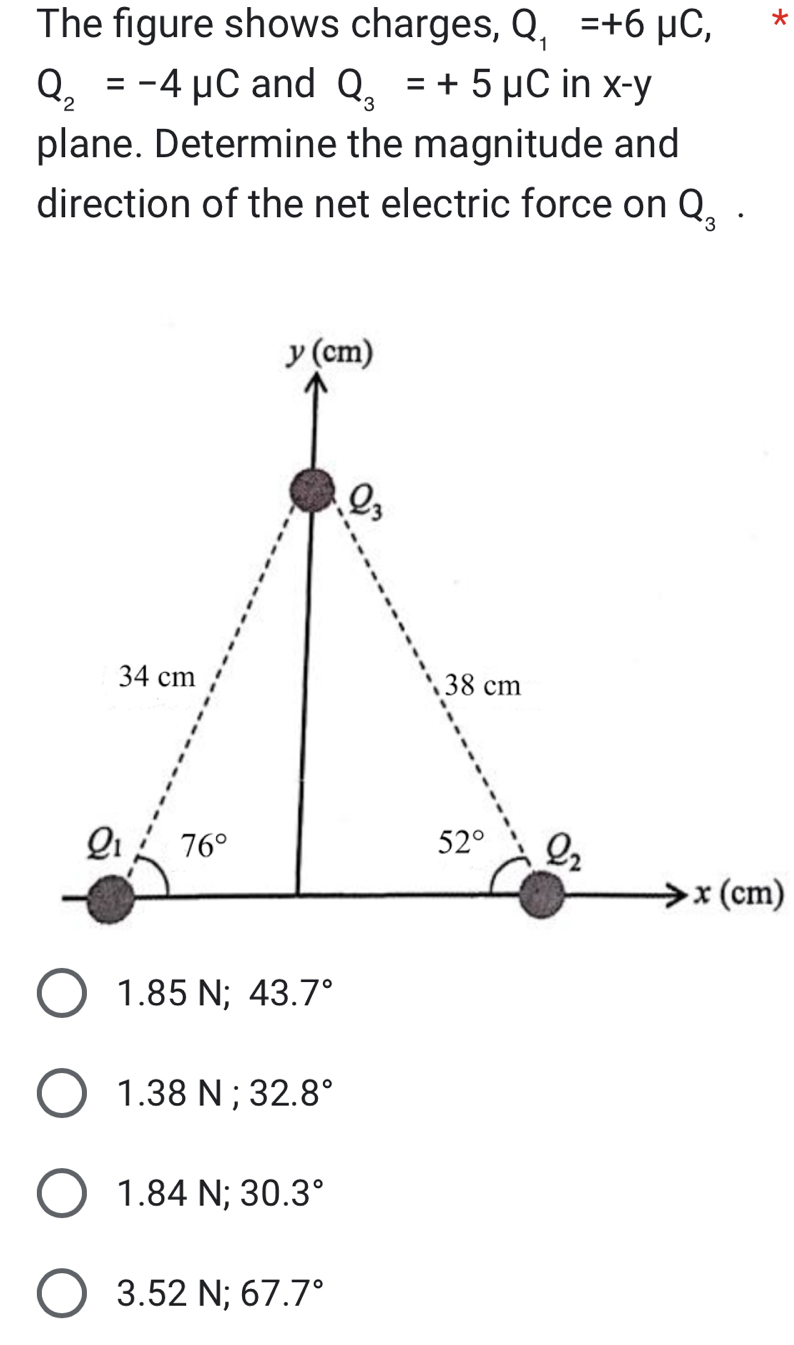 The figure shows charges, Q_1=+6mu C, €£*
Q_2=-4mu C and Q_3=+5mu C in x-y
plane. Determine the magnitude and
direction of the net electric force on Q_3.
1.8 5 N; 43.7°
1.38 N ; 32.8°
1.84N; 30.3°
3.52N;67.7°