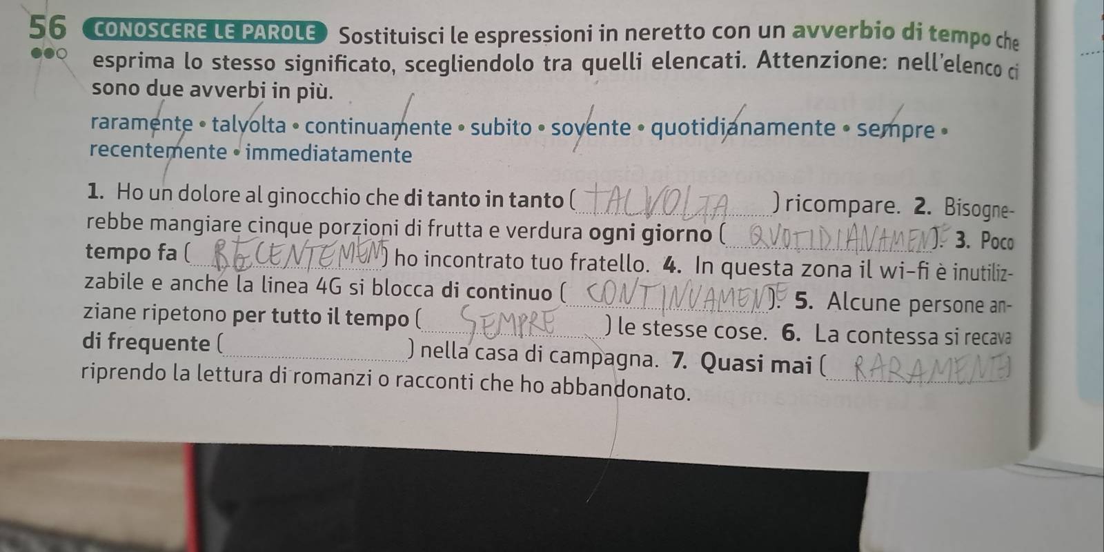 coNOSCERE LE PAROLE) Sostituisci le espressioni in neretto con un avverbio di tempo che 
esprima lo stesso significato, scegliendolo tra quelli elencati. Attenzione: nell’elenco ci 
sono due avverbi in più. 
raramente • talyolta • continuamente • subito • soyente • quotidianamente • sempre » 
recentemente • immediatamente 
1. Ho un dolore al ginocchio che di tanto in tanto ( 
) ricompare. 2. Bisogne- 
rebbe mangiare cinque porzioni di frutta e verdura ogni giorno ( ). 3. Poco 
tempo fa ( ho incontrato tuo fratello. 4. In questa zona il wi-fi è inutiliz- 
zabile e anche la linea 4G si blocca di continuo ( 5. Alcune persone an 
. 
ziane ripetono per tutto il tempo ( ) le stesse cose. 6. La contessa si recava 
di frequente ( ) nella casa di campagna. 7. Quasi mai ( 
riprendo la lettura di romanzi o racconti che ho abbandonato._